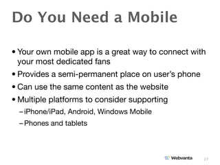Do You Need a Mobile

• Your own mobile app is a great way to connect with
  your most dedicated fans
• Provides a semi-permanent place on user’s phone
• Can use the same content as the website
• Multiple platforms to consider supporting
  – iPhone/iPad, Android, Windows Mobile
  – Phones and tablets



                                                    27
 