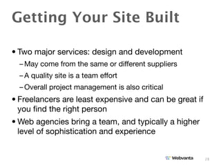 Getting Your Site Built

• Two major services: design and development
  – May come from the same or different suppliers
  – A quality site is a team effort
  – Overall project management is also critical
• Freelancers are least expensive and can be great if
  you ﬁnd the right person
• Web agencies bring a team, and typically a higher
  level of sophistication and experience


                                                        28
 