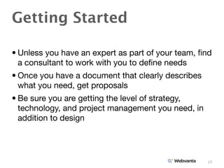 Getting Started

• Unless you have an expert as part of your team, ﬁnd
  a consultant to work with you to deﬁne needs
• Once you have a document that clearly describes
  what you need, get proposals
• Be sure you are getting the level of strategy,
  technology, and project management you need, in
  addition to design




                                                    29
 