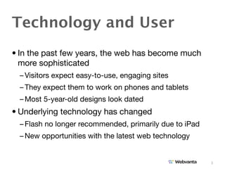 Technology and User
• In the past few years, the web has become much
  more sophisticated
  – Visitors expect easy-to-use, engaging sites
  – They expect them to work on phones and tablets
  – Most 5-year-old designs look dated
• Underlying technology has changed
  – Flash no longer recommended, primarily due to iPad
  – New opportunities with the latest web technology


                                                         3
 