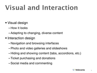Visual and Interaction

• Visual design
  – How it looks
  – Adapting to changing, diverse content
• Interaction design
  – Navigation and browsing interfaces
  – Photo and video galleries and slideshows
  – Hiding and showing content (tabs, accordions, etc.)
  – Ticket purchasing and donations
  – Social media and commenting

                                                          4
 
