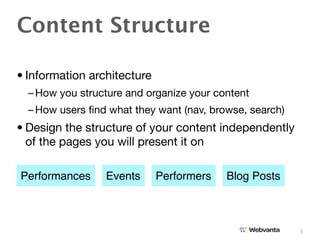 Content Structure

• Information architecture
  – How you structure and organize your content
  – How users ﬁnd what they want (nav, browse, search)
• Design the structure of your content independently
  of the pages you will present it on

Performances     Events      Performers   Blog Posts



                                                         5
 