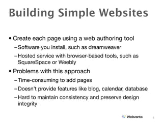 Building Simple Websites

• Create each page using a web authoring tool
  – Software you install, such as dreamweaver
  – Hosted service with browser-based tools, such as
    SquareSpace or Weebly
• Problems with this approach
  – Time-consuming to add pages
  – Doesn’t provide features like blog, calendar, database
  – Hard to maintain consistency and preserve design
    integrity

                                                             6
 