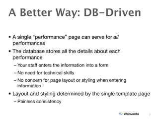 A Better Way: DB-Driven

• A single “performance” page can serve for all
  performances
• The database stores all the details about each
  performance
  – Your staff enters the information into a form
  – No need for technical skills
  – No concern for page layout or styling when entering
    information
• Layout and styling determined by the single template page
  – Painless consistency

                                                          7
 