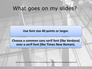 What goes on my slides?
Speaker guide. (n.d.). Retrieved from: http://storage.ted.com/tedx/manuals/tedxspeakerguide.pdf
Use font size 40 points or larger.
Choose a common sans serif font (like Verdana)
over a serif font (like Times New Roman).
 