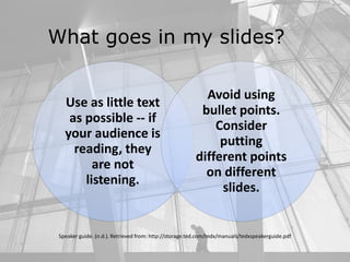 What goes in my slides?
Use as little text
as possible -- if
your audience is
reading, they
are not
listening.
Avoid using
bullet points.
Consider
putting
different points
on different
slides.
Speaker guide. (n.d.). Retrieved from: http://storage.ted.com/tedx/manuals/tedxspeakerguide.pdf
 