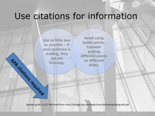 Use citations for information
Use as little text
as possible -- if
your audience is
reading, they
are not
listening.
Avoid using
bullet points.
Consider
putting
different points
on different
slides.
Speaker guide. (n.d.). Retrieved from: http://storage.ted.com/tedx/manuals/tedxspeakerguide.pdf
 