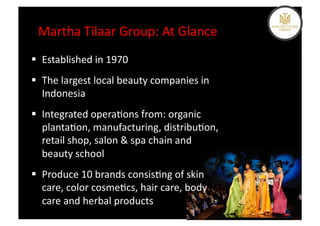 Martha	
  Tilaar	
  Group:	
  At	
  Glance	
  
  Established	
  in	
  1970	
  
  The	
  largest	
  local	
  beauty	
  companies	
  in	
  
   Indonesia	
  
  Integrated	
  opera%ons	
  from:	
  organic	
  
   planta%on,	
  manufacturing,	
  distribu%on,	
  
   retail	
  shop,	
  salon	
  &	
  spa	
  chain	
  and	
  
   beauty	
  school	
  
  Produce	
  10	
  brands	
  consis%ng	
  of	
  skin	
  
   care,	
  color	
  cosme%cs,	
  hair	
  care,	
  body	
  
   care	
  and	
  herbal	
  products	
  
 