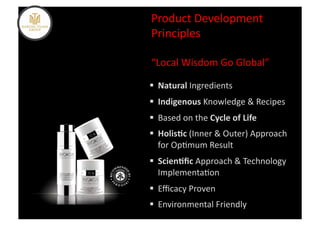 Product	
  Development	
  
Principles	
  

“Local	
  Wisdom	
  Go	
  Global”	
  

  Natural	
  Ingredients	
  
  Indigenous	
  Knowledge	
  &	
  Recipes	
  
  Based	
  on	
  the	
  Cycle	
  of	
  Life	
  
  Holis5c	
  (Inner	
  &	
  Outer)	
  Approach	
  
   for	
  Op%mum	
  Result	
  
  Scien5ﬁc	
  Approach	
  &	
  Technology	
  
   Implementa%on	
  
  Eﬃcacy	
  Proven	
  
  Environmental	
  Friendly	
  
 