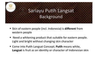 Sariayu	
  Pu%h	
  Langsat	
  
                                     Background	
  

  Skin	
  of	
  eastern	
  people	
  (incl.	
  Indonesia)	
  is	
  diﬀerent	
  from	
  
   western	
  people	
  
  	
  Need	
  a	
  whitening	
  product	
  that	
  suitable	
  for	
  eastern	
  people.	
  
   Light	
  and	
  bright	
  without	
  changing	
  skin	
  character	
  
  Come	
  into	
  Pu%h	
  Langsat	
  Concept;	
  Pu5h	
  means	
  white,	
  
   Langsat	
  is	
  fruit	
  as	
  an	
  iden%ty	
  or	
  character	
  of	
  Indonesian	
  skin	
  
 