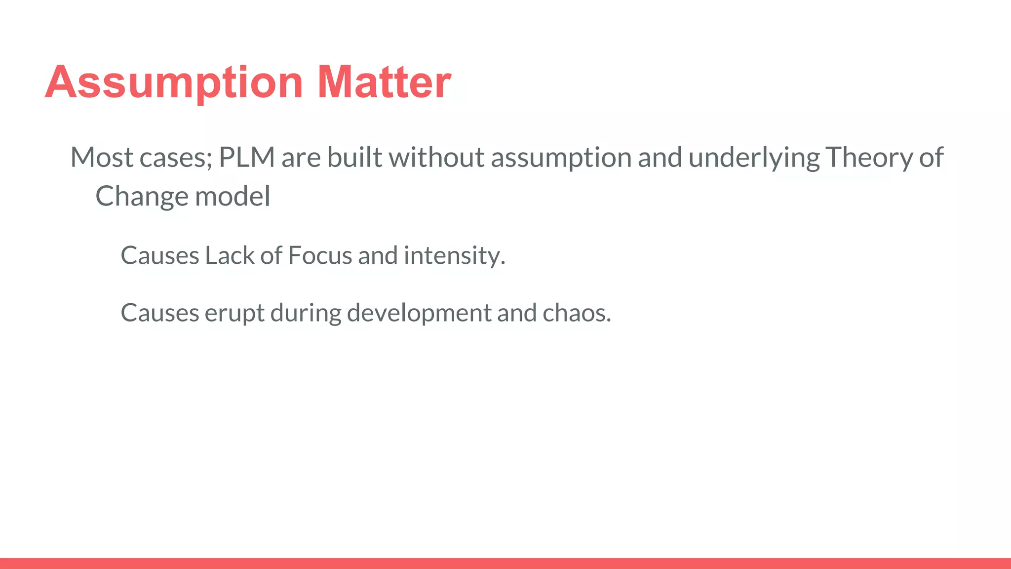 Assumption Matter
Most cases; PLM are built without assumption and underlying Theory of
Change model
Causes Lack of Focus and intensity.
Causes erupt during development and chaos.
 
