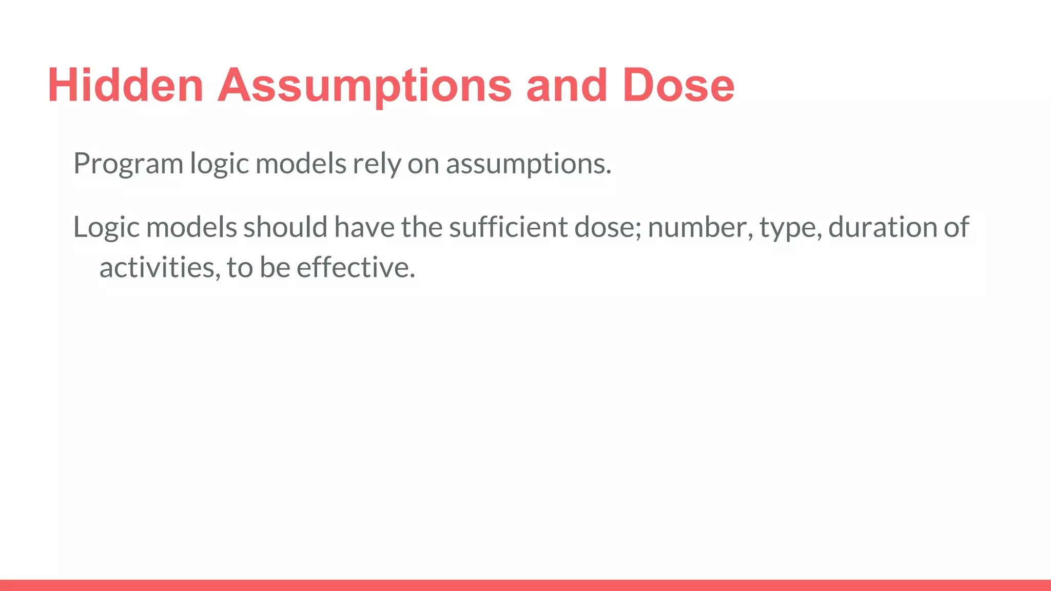 Hidden Assumptions and Dose
Program logic models rely on assumptions.
Logic models should have the sufficient dose; number, type, duration of
activities, to be effective.
 