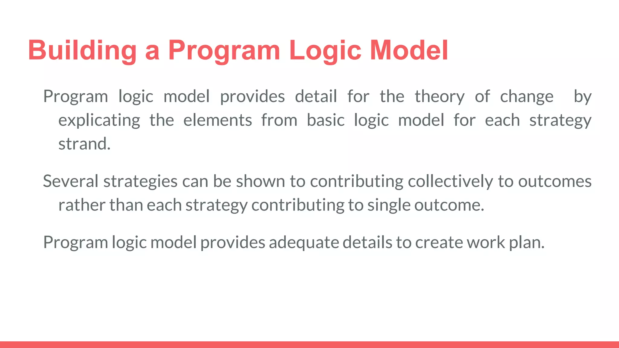 Building a Program Logic Model
Program logic model provides detail for the theory of change by
explicating the elements from basic logic model for each strategy
strand.
Several strategies can be shown to contributing collectively to outcomes
rather than each strategy contributing to single outcome.
Program logic model provides adequate details to create work plan.
 