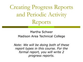 Creating Progress Reports
  and Periodic Activity
         Reports
          Martha Schwer
   Madison Area Technical College

 Note: We will be doing both of these
  report types in this course. For the
    formal report, you will write 2
           progress reports.
 