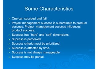Some Characteristics
One can succeed and fail.
Project management success is subordinate to product
success. Project management success influences
product success.
Success has “hard” and “soft” dimensions.
Success is perceived.
Success criteria must be prioritized.
Success is affected by time.
Success is not always manageable.
Success may be partial.
 