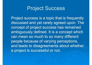 Project Success
Project success is a topic that is frequently
discussed and yet rarely agreed upon. The
concept of project success has remained
ambiguously defined. It is a concept which
can mean so much to so many different
people because of varying perceptions,
and leads to disagreements about whether
a project is successful or not.
 