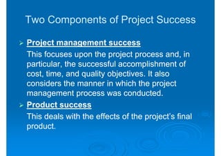 Two Components of Project Success

Project management success
This focuses upon the project process and, in
particular, the successful accomplishment of
cost, time, and quality objectives. It also
considers the manner in which the project
management process was conducted.
Product success
This deals with the effects of the project’s final
product.
 