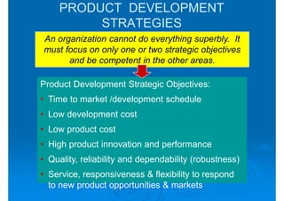 PRODUCT DEVELOPMENT
          STRATEGIES
An organization cannot do everything superbly. It
must focus on only one or two strategic objectives
      and be competent in the other areas.

Product Development Strategic Objectives:
• Time to market /development schedule
• Low development cost
• Low product cost
• High product innovation and performance
• Quality, reliability and dependability (robustness)
• Service, responsiveness & flexibility to respond
  to new product opportunities & markets
 