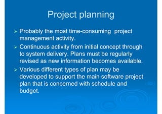 Project planning
Probably the most time-consuming project
                    time-
management activity.
Continuous activity from initial concept through
to system delivery. Plans must be regularly
revised as new information becomes available.
Various different types of plan may be
developed to support the main software project
plan that is concerned with schedule and
budget.
 