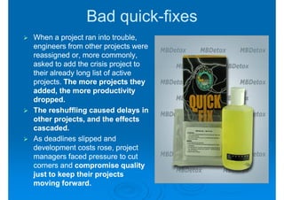 Bad quick-fixes
                   quick-
When a project ran into trouble,
engineers from other projects were
reassigned or, more commonly,
asked to add the crisis project to
their already long list of active
projects. The more projects they
added, the more productivity
dropped.
The reshuffling caused delays in
other projects, and the effects
cascaded.
As deadlines slipped and
development costs rose, project
managers faced pressure to cut
corners and compromise quality
just to keep their projects
moving forward.
 