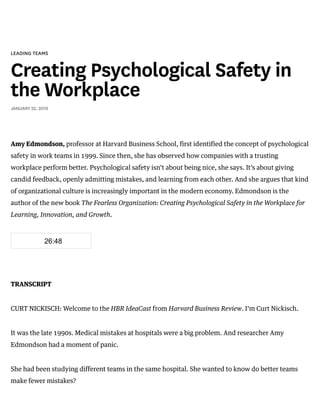 /
LEADING TEAMS
Creating Psychological Safety in
the Workplace
JANUARY 22, 2019
Amy Edmondson, professor at Harvard Business School, first identified the concept of psychological
safety in work teams in 1999. Since then, she has observed how companies with a trusting
workplace perform better. Psychological safety isn’t about being nice, she says. It’s about giving
candid feedback, openly admitting mistakes, and learning from each other. And she argues that kind
of organizational culture is increasingly important in the modern economy. Edmondson is the
author of the new book The Fearless Organization: Creating Psychological Safety in the Workplace for
Learning, Innovation, and Growth.
TRANSCRIPT
CURT NICKISCH: Welcome to the HBR IdeaCast from Harvard Business Review. I’m Curt Nickisch.
It was the late 1990s. Medical mistakes at hospitals were a big problem. And researcher Amy
Edmondson had a moment of panic.
She had been studying different teams in the same hospital. She wanted to know do better teams
make fewer mistakes?
26:48
 