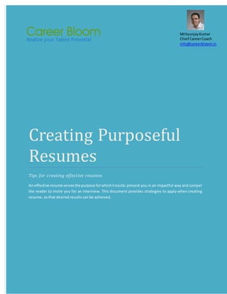 Creating Purposeful
Resumes
Tips for creating effective resumes
An effective resume servesthe purpose forwhichitexists:present you in an impactful way and compel
the reader to invite you for an interview. This document provides strategies to apply when creating
resume, so that desired results can be achieved.
MrityunjayKumar
Chief CareerCoach
info@careerbloom.in
 