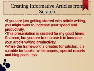 Creating Informative Articles fromg Informative Articles from
ScratchScratch
●
If you are just getting started with article writing,If you are just getting started with article writing,
you might want to increase your speed andyou might want to increase your speed and
productivity.productivity.
●
This presentation is created for my good friend,This presentation is created for my good friend,
Shaboor, but you are free to use it to increaseShaboor, but you are free to use it to increase
your article writing productivity.your article writing productivity.
●
While the framework is created for articles, it isWhile the framework is created for articles, it is
suitable for books, white papers, special reportssuitable for books, white papers, special reports
and blog posts, too.and blog posts, too.
 