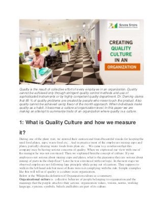 Quality is the result of collective effort of every employee in an organization. Quality
cannot be achieved only through stringent quality control methods and use of
sophisticated instruments or by highly competent quality department. Dr. Deming claims
that 85 % of quality problems are created by people who never touch the product. Also
quality cannot be achieved using flavor of the month approach. When individuals make
quality as a habit, it becomes a culture at organization level. In this paper we are
making an attempt to summarize traits of an organization where quality is a culture.
1: What is Quality Culture and how we measure
it?
During one of the plant visit, we entered their canteen and found beautiful visuals for keeping the
used food plates, cups, waste food etc…And in practice most of the employees mixing cups and
plates, partially clearing waste foods from plate etc… We came to a conclusion that this
company may be having serious concerns of quality. When we expressed our view with one of
the manager he was not convinced. Then we explained him the concept of culture. If your
employees not serious about mixing cups and plates, what is the guarantee they are serious about
mixing of parts in the shop-floor? Later he was convinced with our logic. In the next stage we
observed employees not following lane principle while going out of canteen. They suppose to
walk in the left hand side but most of them were not complying with the rule. Simple examples
like this will tell us if quality is a culture in an organization.
Below is the Wikipedia definition of Organization culture as a summary.
Organizational culture is collective behavior of people belonging to organization and the
meanings that the people attach to their actions. organization values, visions, norms, working
language, systems, symbols, beliefs and habits are part of its culture.
 