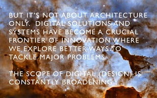 BUT IT’S NOT ABOUT ARCHITECTURE
ONLY. DIGITAL SOLUTIONS AND
SYSTEMS HAVE BECOME A CRUCIAL
FRONTIER OF INNOVATION WHERE
WE EXPLORE BETTER WAYS TO
TACKLE MAJOR PROBLEMS. 	


THE SCOPE OF DIGITAL (DESIGN) IS
CONSTANTLY BROADENING :	

 
