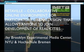 BETAVILLE – COLLABORATIVE	

ONLINE ENVIRONMENT FOR	

PARTICIPATORY URBAN DESIGN THAT
ALLOWS ANYONE TO JOIN
DEVELOPMENT OF REAL CITIES	


/by Brooklyn Experimental Media Center,
NYU & Hochschule Bremen	

 