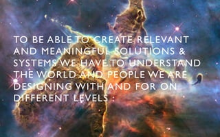 TO BE ABLE TO CREATE RELEVANT
AND MEANINGFUL SOLUTIONS &
SYSTEMS WE HAVE TO UNDERSTAND
THE WORLD AND PEOPLE WE ARE
DESIGNING WITH AND FOR ON
DIFFERENT LEVELS : 	

 