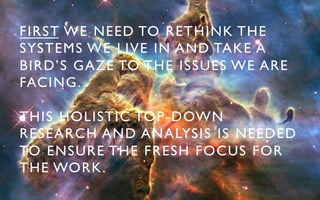 FIRST WE NEED TO RETHINK THE
SYSTEMS WE LIVE IN AND TAKE A
BIRD’S GAZE TO THE ISSUES WE ARE
FACING.	


THIS HOLISTIC TOP-DOWN
RESEARCH AND ANALYSIS IS NEEDED
TO ENSURE THE FRESH FOCUS FOR
THE WORK.	

 