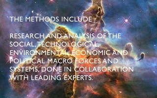THE METHODS INCLUDE : 	


RESEARCH AND ANALYSIS OF THE
SOCIAL, TECHNOLOGICAL,
ENVIRONMENTAL, ECONOMIC AND
POLITICAL MACRO FORCES AND
SYSTEMS, DONE IN COLLABORATION
WITH LEADING EXPERTS.	

 