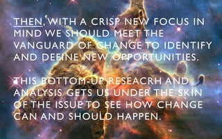 THEN, WITH A CRISP NEW FOCUS IN 	

MIND WE SHOULD MEET THE 	

VANGUARD OF CHANGE TO IDENTIFY 	

AND DEFINE NEW OPPORTUNITIES.	


THIS BOTTOM-UP RESEACRH AND 	

ANALYSIS GETS US UNDER THE SKIN 	

OF THE ISSUE TO SEE HOW CHANGE 	

C AN AND SHOULD HAPPEN. 	

 