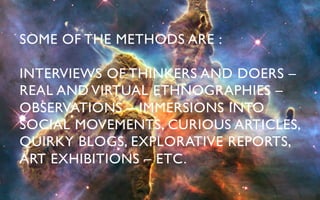 SOME OF THE METHODS ARE : 	


INTERVIEWS OF THINKERS AND DOERS –
REAL AND VIRTUAL ETHNOGRAPHIES –
OBSERVATIONS – IMMERSIONS INTO
SOCIAL MOVEMENTS, CURIOUS ARTICLES,
QUIRKY BLOGS, EXPLORATIVE REPORTS,
ART EXHIBITIONS – ETC.	

 