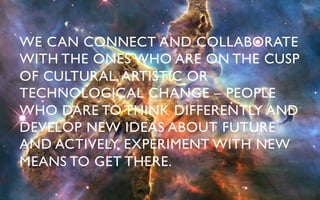 WE CAN CONNECT AND COLLABORATE
WITH THE ONES WHO ARE ON THE CUSP
OF CULTURAL, ARTISTIC OR
TECHNOLOGICAL CHANGE – PEOPLE
WHO DARE TO THINK DIFFERENTLY AND
DEVELOP NEW IDEAS ABOUT FUTURE
AND ACTIVELY EXPERIMENT WITH NEW
MEANS TO GET THERE.	

 
