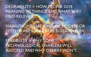 DESIRABILITY > HOW PEOPLE GIVE
MEANING TO THINGS AND WHAT THEY
FIND RELEVANT.	


VIABILITY > WHAT KIND OF MODELS OR
SYSTEMS ARE VIABLE AND SUSTAINABLE.	


FEASIBILITY > WHY SOME
TECHNOLOGICAL ENABLERS WILL
SUCCEED AND WHY OTHERS WON'T.	

 