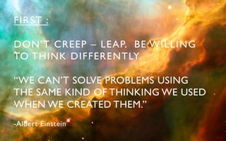 FIRST :	


DON’T CREEP – LEAP. BE WILLING 	

TO THINK DIFFERENTLY.	


“WE CAN’T SOLVE PROBLEMS USING 	

THE SAME KIND OF THINKING WE USED 	

WHEN WE CREATED THEM.”	

- A lbert Einstein	

 