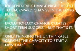 INCREMENTAL CHANGE MIGHT RESULT
TO BACKWARD CHANGE IN THE LONG
RUN.	


EVOLUTIONARY CHANGE CREATES
SHORT TERM SUCCESS – BUT THAT’S IT.	


ONLY THINKING THE UNTHINKABLE
CREATES THE CAPACITY TO START A 	

NEW ERA!	

 