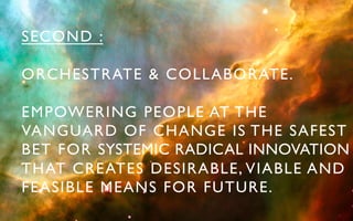 SECOND :	


ORCHESTRATE & COLLABORATE.	


EMPOWERING PEOPLE AT THE 	

VANGUARD OF CHANGE IS THE SAFEST
BET FOR SYSTEMIC RADICAL INNOVATION
THAT CREATES DESIRABLE, VIABLE AND 	

FEASIBLE MEANS FOR FUTURE.	

 
