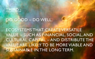 THIRD :	


DO GOOD – DO WELL.	


ECOSYSTEMS THAT CREATE VERSATILE 	

VALUE – SUCH AS FINANCIAL, SOCIAL, AND 	

CULTURAL CAPITAL – AND DISTRIBUTE THE	

VALUE ARE LIKELY TO BE MORE VIABLE AND 	

SUSTAINABLE IN THE LONG TERM. 	

 
