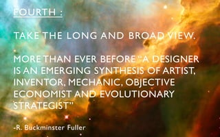 FOURTH :	


TAKE THE LONG AND BROAD VIEW.	


MORE THAN EVER BEFORE “A DESIGNER 	

IS AN EMERGING SYNTHESIS OF ARTIST, 	

INVENTOR, MECHANIC, OBJECTIVE 	

ECONOMIST AND EVOLUTIONARY 	

STRATEGIST”	


-R. Buckminster Fuller	

 