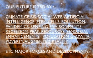 OUR FUTURE IS TBD BY :	


CLIMATE CRISIS, SOCIAL WEB, ARTIFICIAL
INTELLIGENCE, STEM CELLS, POLLUTION,
PANDEMICS, SENSING ENVIRONMENTS,
RECESSION, PEAK RESOURCES, SENSORIAL
ENHANCEMENTS, POPULATION GROWTH,
POVERTY, AUGMENTED REALITY, 	


ETC MAJOR FORCES AND DEVELOPMENTS.	

 