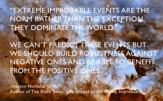 “EXTREME IMPROBABLE EVENTS ARE THE
NORM RATHER THAN THE EXCEPTION.
THEY DOMINATE THE WORLD.”	


WE CAN’T PREDICT THESE EVENTS BUT
WE SHOULD BUILD ROBUSTNESS AGAINST
NEGATIVE ONES AND BE ABLE TO BENEFIT
FROM THE POSITIVE ONES.	


-Nassim Nicholas Taleb, 	

Author of The Black Swan: The Impact of the Highly Improbable 	

 