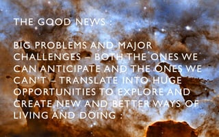 THE GOOD NEWS : 	


BIG PROBLEMS AND MAJOR
CHALLENGES – BOTH THE ONES WE
C AN ANTICIPATE AND THE ONES WE
C AN’T – TRANSLATE INTO HUGE
OPPORTUNITIES TO EXPLORE AND
CREATE NEW AND BETTER WAYS OF
LIVING AND DOING :	

 