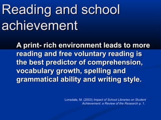 Reading and school
achievement
  A print- rich environment leads to more
  reading and free voluntary reading is
  the best predictor of comprehension,
  vocabulary growth, spelling and
  grammatical ability and writing style.

                Lonsdale, M. (2003) Impact of School Libraries on Student
                           Achievement: a Review of the Research p. 1.
 