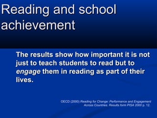 Reading and school
achievement

  The results show how important it is not
  just to teach students to read but to
  engage them in reading as part of their
  lives.

               OECD (2000) Reading for Change: Performance and Engagement
                             Across Countries. Results form PISA 2000 p. 12.
 