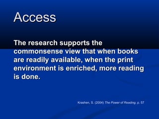 Access
The research supports the
commonsense view that when books
are readily available, when the print
environment is enriched, more reading
is done.


                  Krashen, S. (2004) The Power of Reading, p. 57
 