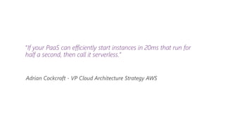 “If your PaaS can efficiently start instances in 20ms that run for
half a second, then call it serverless.”
Adrian Cockcroft - VP Cloud Architecture Strategy AWS
 