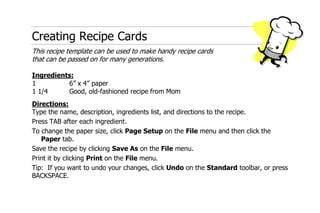 Creating Recipe Cards This recipe template can be used to make handy recipe cardsthat can be passed on for many generations. Ingredients: 16” x 4” paper1 1/4Good, old-fashioned recipe from Mom Directions: Type the name, description, ingredients list, and directions to the recipe. Press TAB after each ingredient. To change the paper size, click Page Setup on the File menu and then click the Paper tab. Save the recipe by clicking Save As on the File menu. Print it by clicking Print on the File menu. Tip:  If you want to undo your changes, click Undo on the Standard toolbar, or press BACKSPACE. 